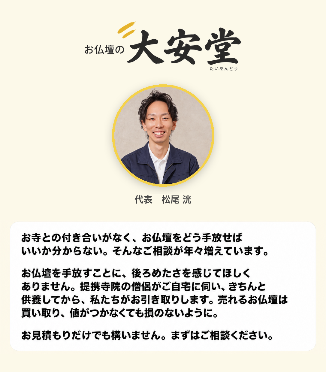 代表よりご挨拶。お仏壇の大安堂 代表 松尾洸。お寺との付き合いがなく、お仏壇をどう手放せばいいか分からない。そんなご相談が年々増えています。お仏壇を手放すことに後ろめたさを感じてほしくありません。提携寺院の僧侶がご自宅に伺い、きちんと供養してから、私たちがお引き取りします。